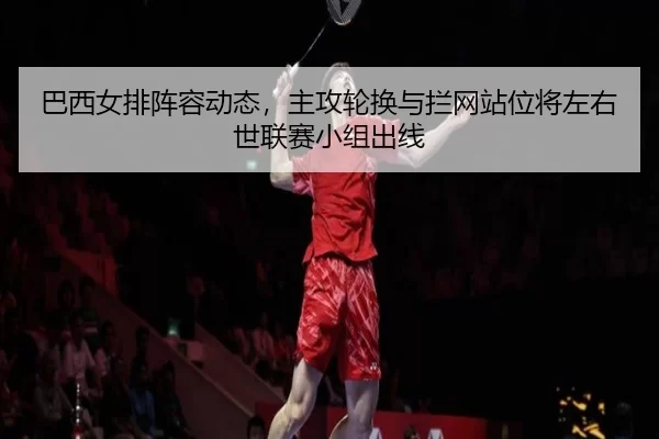巴西女排阵容动态，主攻轮换与拦网站位将左右世联赛小组出线